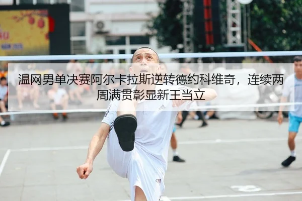 温网男单决赛阿尔卡拉斯逆转德约科维奇，连续两周满贯彰显新王当立