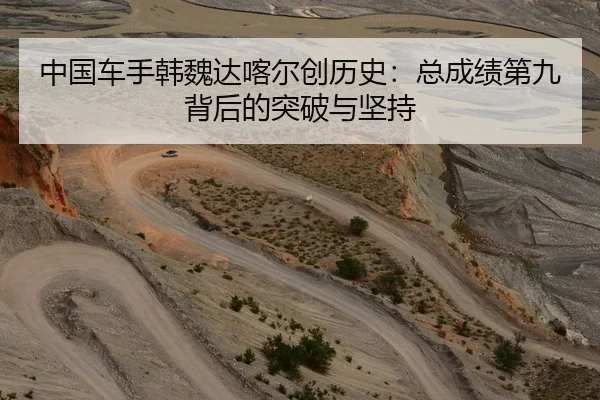 中国车手韩魏达喀尔创历史：总成绩第九背后的突破与坚持