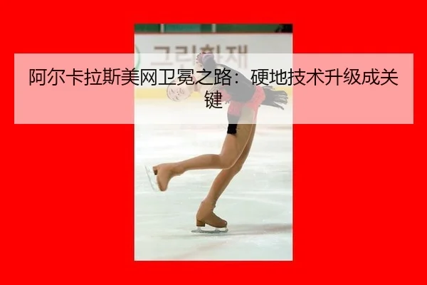 阿尔卡拉斯美网卫冕之路：硬地技术升级成关键